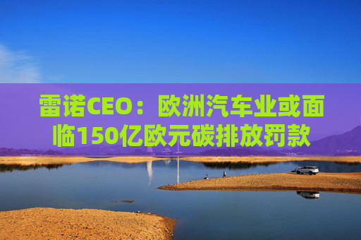 雷诺CEO：欧洲汽车业或面临150亿欧元碳排放罚款