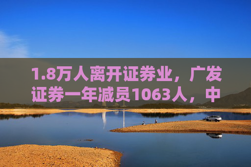 1.8万人离开证券业，广发证券一年减员1063人，中信证券员工降薪10万