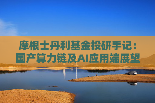 摩根士丹利基金投研手记：国产算力链及AI应用端展望