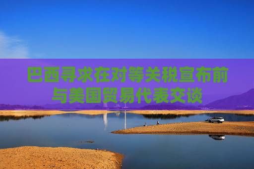巴西寻求在对等关税宣布前与美国贸易代表交谈