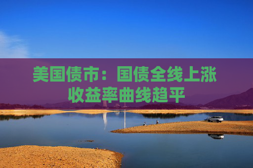 美国债市：国债全线上涨 收益率曲线趋平