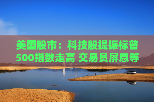 美国股市：科技股提振标普500指数走高 交易员屏息等待关税靴子落地