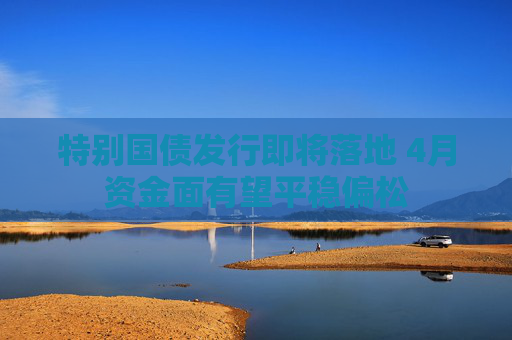 特别国债发行即将落地 4月资金面有望平稳偏松