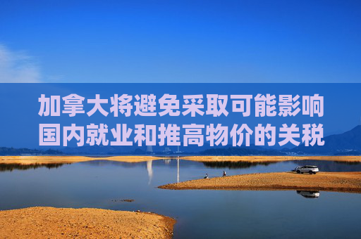 加拿大将避免采取可能影响国内就业和推高物价的关税反制措施