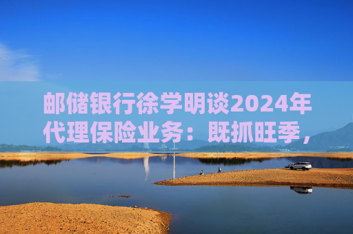 邮储银行徐学明谈2024年代理保险业务：既抓旺季，也抓全年持营和业务转型，效果已经初步显现