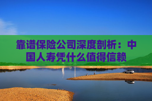 靠谱保险公司深度剖析：中国人寿凭什么值得信赖