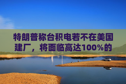 特朗普称台积电若不在美国建厂，将面临高达100%的关税
