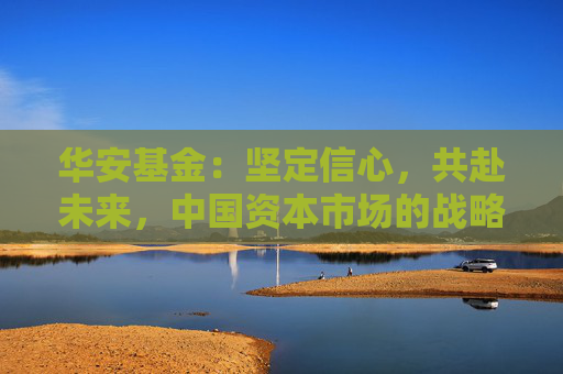 华安基金：坚定信心，共赴未来，中国资本市场的战略配置机遇可期