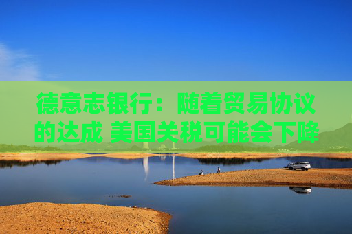 德意志银行：随着贸易协议的达成 美国关税可能会下降
