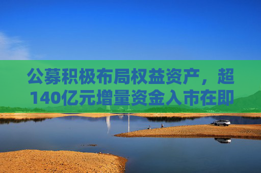 公募积极布局权益资产，超140亿元增量资金入市在即