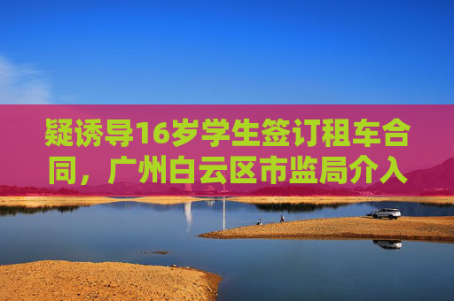 疑诱导16岁学生签订租车合同，广州白云区市监局介入后获退款