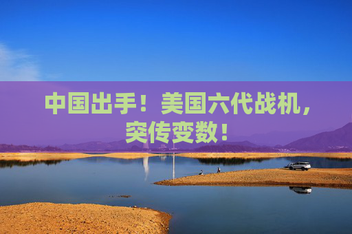 中国出手！美国六代战机，突传变数！