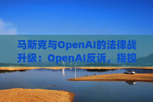 马斯克与OpenAI的法律战升级：OpenAI反诉，指控其存在骚扰行为