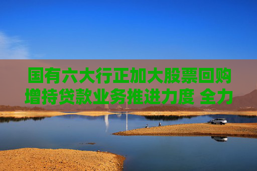 国有六大行正加大股票回购增持贷款业务推进力度 全力支持上市公司股票回购增持专项行动