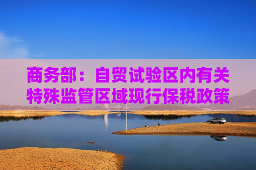 商务部：自贸试验区内有关特殊监管区域现行保税政策维持不变