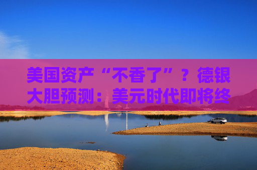 美国资产“不香了”？德银大胆预测：美元时代即将终结