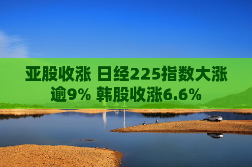 亚股收涨 日经225指数大涨逾9% 韩股收涨6.6%