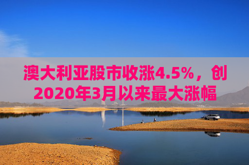 澳大利亚股市收涨4.5%，创2020年3月以来最大涨幅