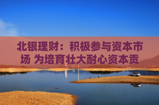 北银理财：积极参与资本市场 为培育壮大耐心资本贡献理财力量