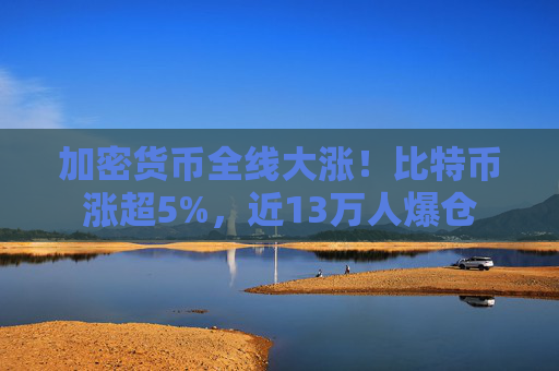 加密货币全线大涨！比特币涨超5%，近13万人爆仓
