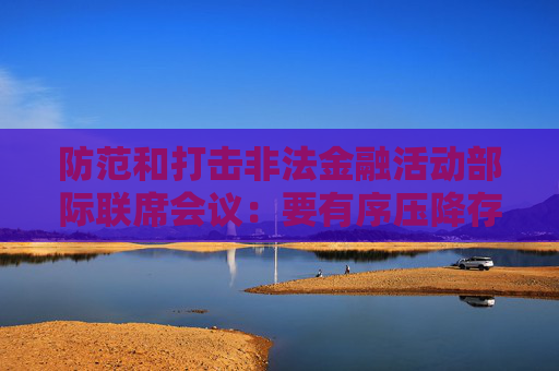 防范和打击非法金融活动部际联席会议：要有序压降存量风险 全力破解处置难题