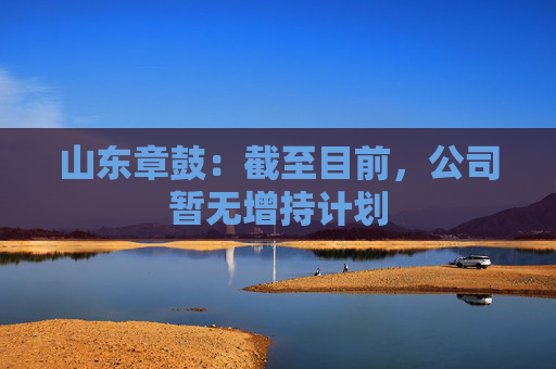 山东章鼓：截至目前，公司暂无增持计划