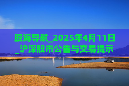 股海导航_2025年4月11日_沪深股市公告与交易提示