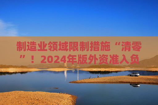 制造业领域限制措施“清零”！2024年版外资准入负面清单出炉 限制措施缩减至29条