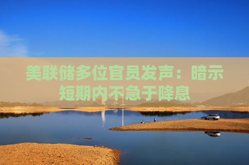 美联储多位官员发声：暗示短期内不急于降息