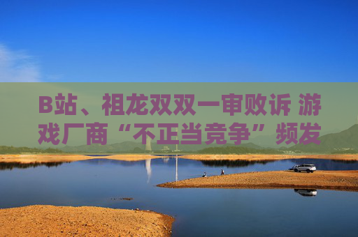 B站、祖龙双双一审败诉 游戏厂商“不正当竞争”频发背后：存量争夺、流量焦虑与推广乱象