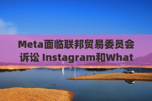 Meta面临联邦贸易委员会诉讼 Instagram和WhatsApp拆分风险高悬
