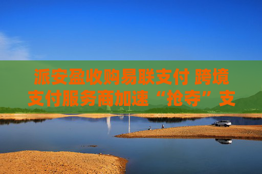 派安盈收购易联支付 跨境支付服务商加速“抢夺”支付牌照