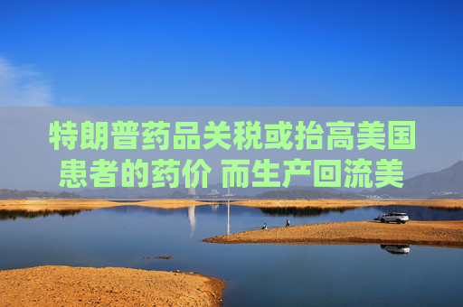 特朗普药品关税或抬高美国患者的药价 而生产回流美国并不容易