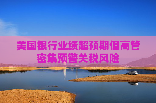 美国银行业绩超预期但高管密集预警关税风险