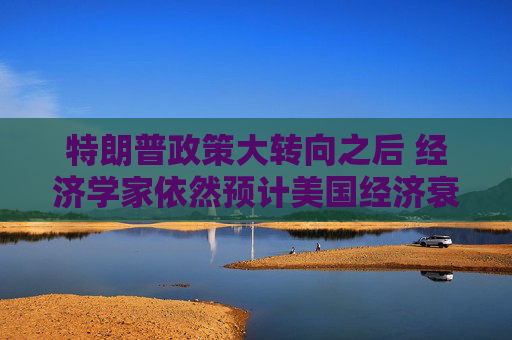 特朗普政策大转向之后 经济学家依然预计美国经济衰退风险高企