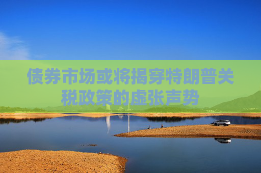 债券市场或将揭穿特朗普关税政策的虚张声势