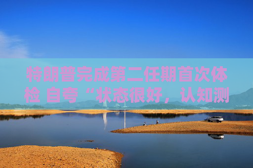 特朗普完成第二任期首次体检 自夸“状态很好，认知测试全答对”！