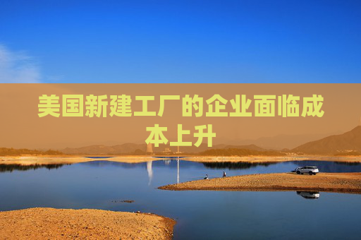 美国新建工厂的企业面临成本上升