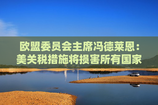 欧盟委员会主席冯德莱恩:美关税措施将损害所有国家 已准备好反制