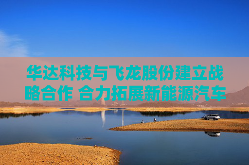 华达科技与飞龙股份建立战略合作 合力拓展新能源汽车、数据中心等领域