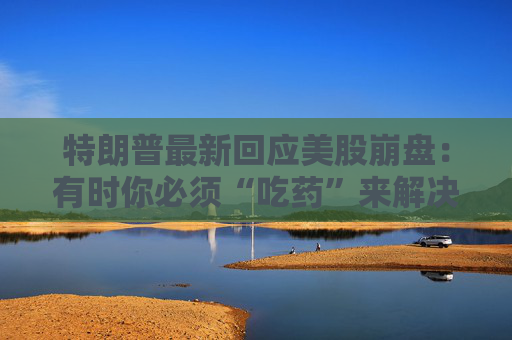特朗普最新回应美股崩盘：有时你必须“吃药”来解决问题！