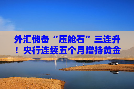 外汇储备“压舱石”三连升！央行连续五个月增持黄金释放什么信号？