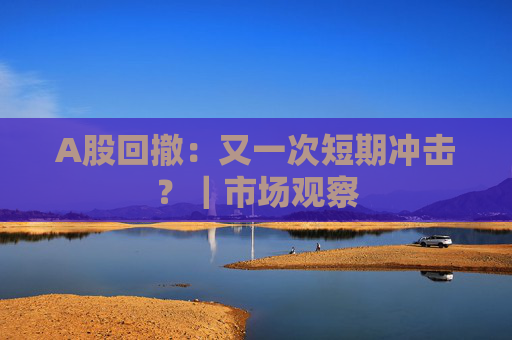 A股回撤：又一次短期冲击？｜市场观察
