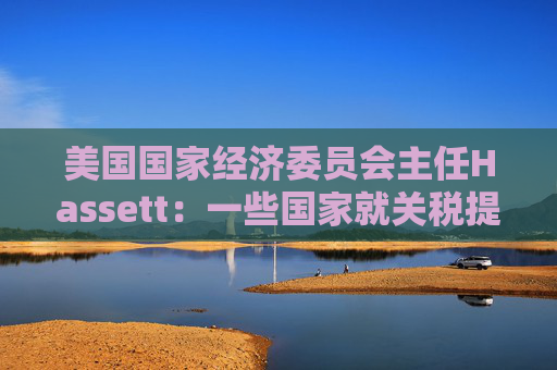 美国国家经济委员会主任Hassett：一些国家就关税提出“很棒”的协议