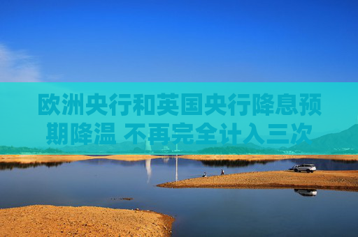 欧洲央行和英国央行降息预期降温 不再完全计入三次降息