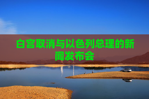 白宫取消与以色列总理的新闻发布会