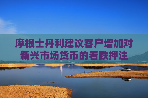 摩根士丹利建议客户增加对新兴市场货币的看跌押注