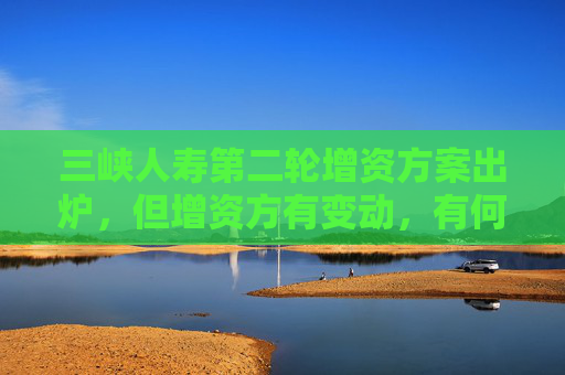 三峡人寿第二轮增资方案出炉，但增资方有变动，有何考虑？公司回应