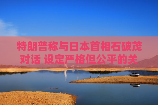 特朗普称与日本首相石破茂对话 设定严格但公平的关税谈判参数
