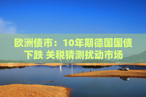 欧洲债市：10年期德国国债下跌 关税猜测扰动市场